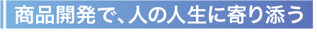 商品開発で、人の人生に寄り添う