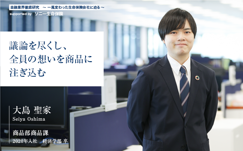 金融業界徹底研究 〜一風変わった生命保険会社に迫る〜 supported by ソニー生命保険【議論を尽くし、全員の想いを商品に注ぎ込む】商品部商品課 大島 聖家