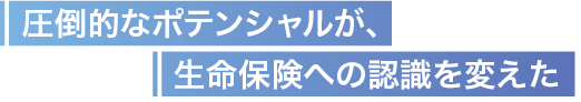 圧倒的なポテンシャルが、生命保険への認識を変えた