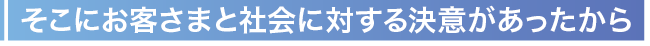 そこにお客さまと社会に対する決意があったから