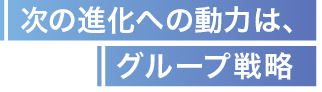 次の進化への動力は、グループ戦略