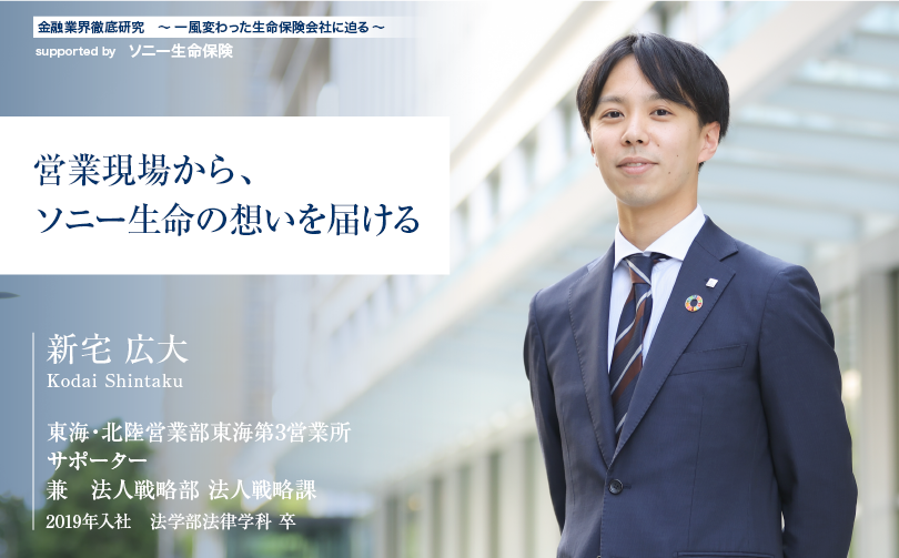 金融業界徹底研究 〜一風変わった生命保険会社に迫る〜 supported by ソニー生命保険【営業現場から、ソニー生命の想いを届ける】東海・北陸営業部東海第3営業所 サポーター兼 法人戦略部 法人戦略課 新宅 広大