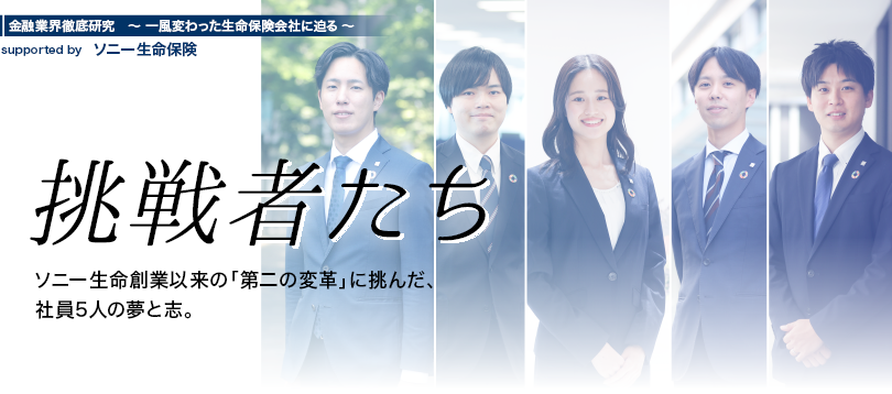 金融業界徹底研究 〜一風変わった生命保険会社に迫る〜 supported by ソニー生命保険【挑戦者たち】ソニー生命創業以来の「第二の変革」に挑んだ、社員5人の夢と志。