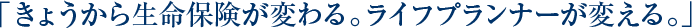 「きょうから生命保険が変わる。ライフプランナーが変える。」